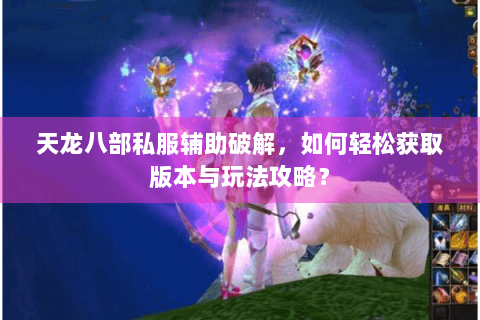 天龙八部私服辅助破解，如何轻松获取版本与玩法攻略？