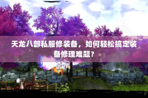 天龙八部私服修装备，如何轻松搞定装备修理难题？