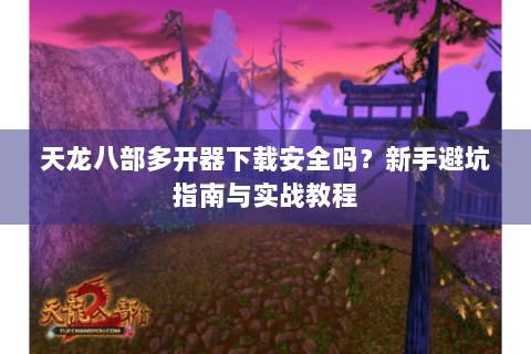 天龙八部多开器下载安全吗？新手避坑指南与实战教程