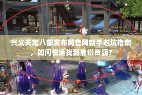 兴义天龙八部发布网官网新手避坑指南，如何快速找到靠谱资源？