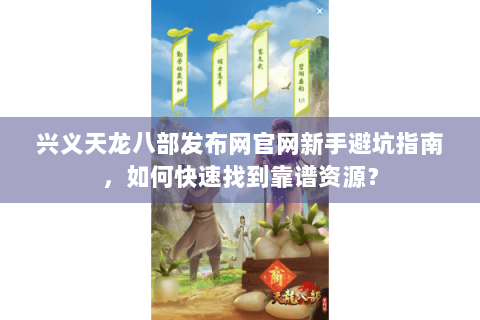 兴义天龙八部发布网官网新手避坑指南，如何快速找到靠谱资源？