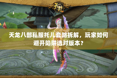 天龙八部私服托儿套路拆解，玩家如何避开陷阱选对版本？