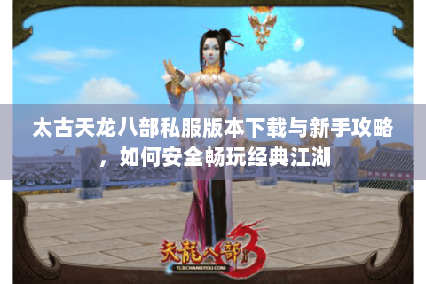 太古天龙八部私服版本下载与新手攻略，如何安全畅玩经典江湖