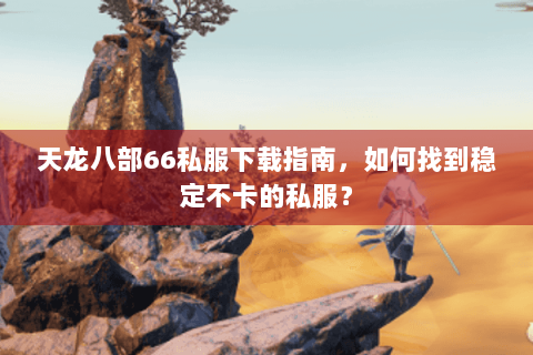 天龙八部66私服下载指南，如何找到稳定不卡的私服？