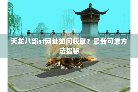 天龙八部sf网址如何获取？最新可靠方法揭秘