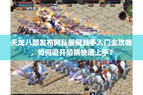 天龙八部发布网私服网新手入门全攻略，如何避开陷阱快速上手？