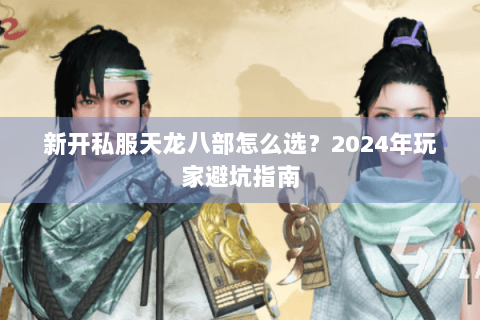 新开私服天龙八部怎么选？2024年玩家避坑指南
