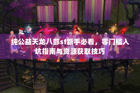 纯公益天龙八部sf新手必看，零门槛入坑指南与资源获取技巧