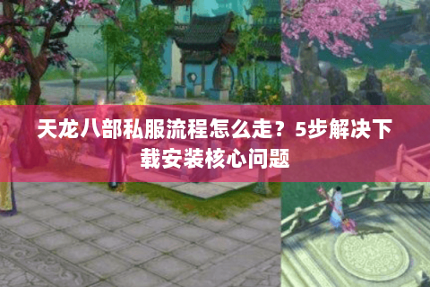 天龙八部私服流程怎么走？5步解决下载安装核心问题