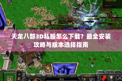 天龙八部3D私服怎么下载？最全安装攻略与版本选择指南