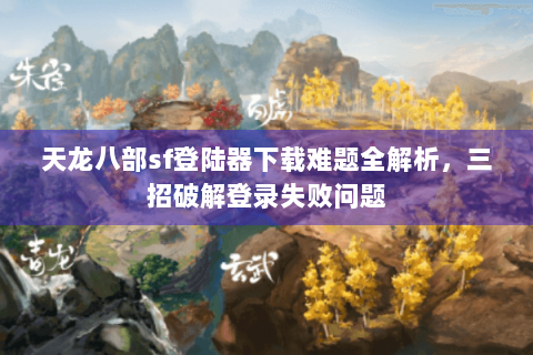 天龙八部sf登陆器下载难题全解析，三招破解登录失败问题