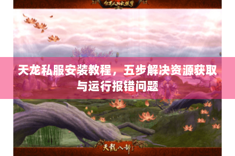 天龙私服安装教程，五步解决资源获取与运行报错问题