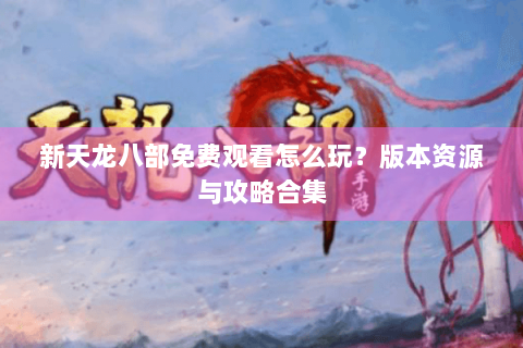 新天龙八部免费观看怎么玩？版本资源与攻略合集