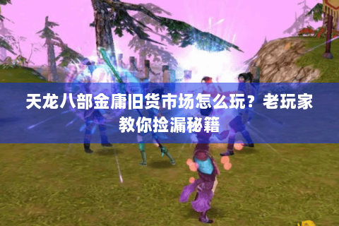 天龙八部金庸旧货市场怎么玩？老玩家教你捡漏秘籍