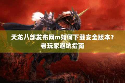 天龙八部发布网m如何下载安全版本?老玩家避坑指南 天龙八部发布网m如何下载安全版本?老玩家避坑指南