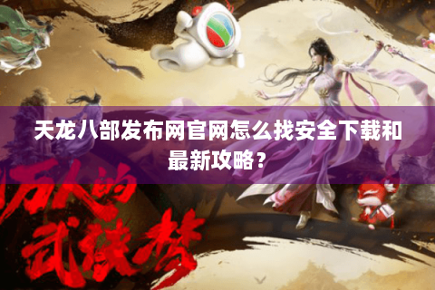 天龙八部发布网官网怎么找安全下载和最新攻略？