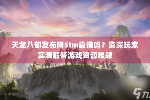 天龙八部发布网5tm靠谱吗？资深玩家实测解答游戏资源难题