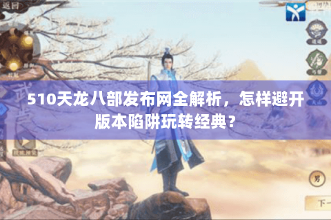 510天龙八部发布网全解析，怎样避开版本陷阱玩转经典？