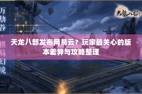 天龙八部发布网易云？玩家最关心的版本差异与攻略整理