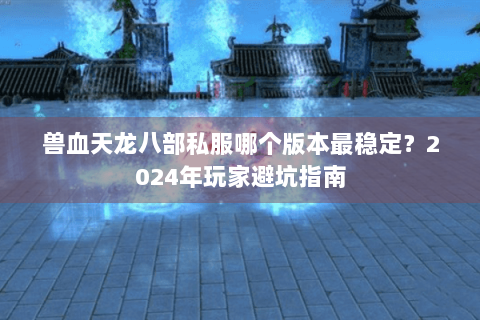 兽血天龙八部私服哪个版本最稳定？2024年玩家避坑指南