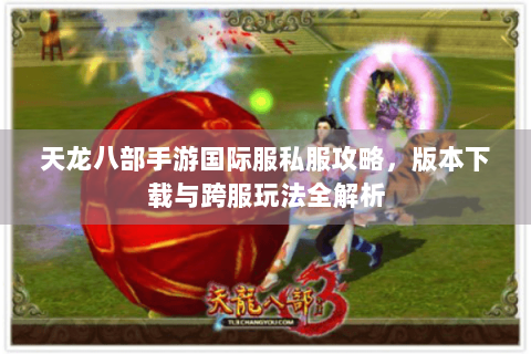 天龙八部手游国际服私服攻略，版本下载与跨服玩法全解析