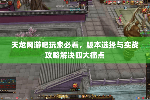 天龙网游吧玩家必看，版本选择与实战攻略解决四大痛点