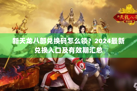 新天龙八部兑换码怎么领？2024最新兑换入口及有效期汇总