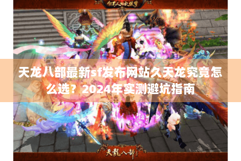 天龙八部最新sf发布网站久天龙究竟怎么选？2024年实测避坑指南