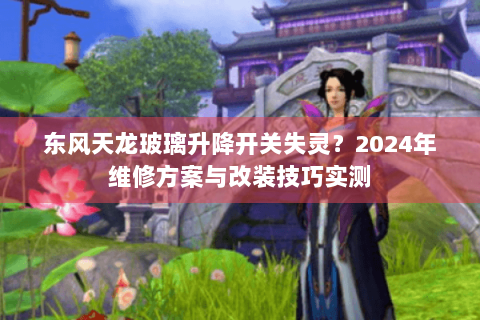 东风天龙玻璃升降开关失灵？2024年维修方案与改装技巧实测