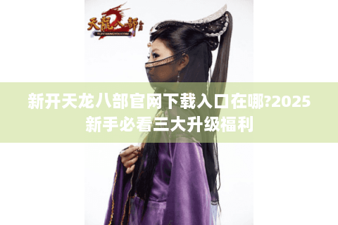 新开天龙八部官网下载入口在哪?2025新手必看三大升级福利