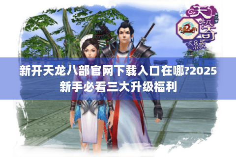 新开天龙八部官网下载入口在哪?2025新手必看三大升级福利