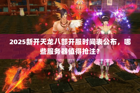 2025新开天龙八部开服时间表公布，哪些服务器值得抢注？