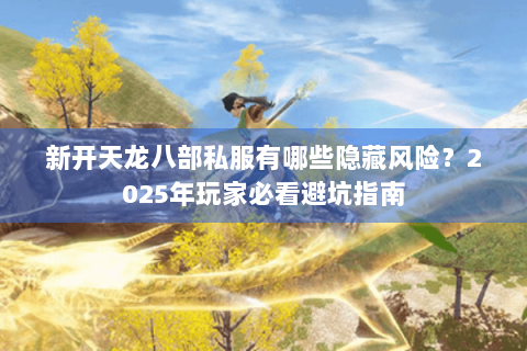 新开天龙八部私服有哪些隐藏风险？2025年玩家必看避坑指南