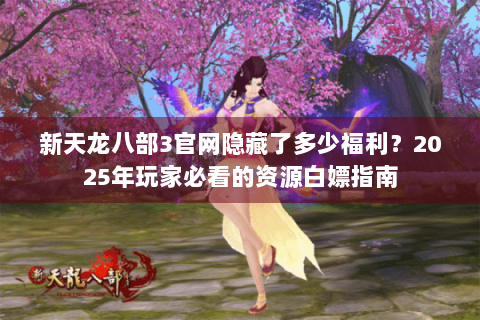 新天龙八部3官网隐藏了多少福利？2025年玩家必看的资源白嫖指南