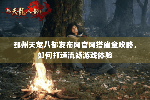 邳州天龙八部发布网官网搭建全攻略，如何打造流畅游戏体验