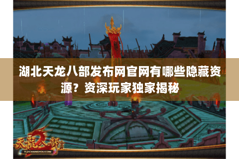 湖北天龙八部发布网官网有哪些隐藏资源？资深玩家独家揭秘