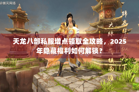 天龙八部私服增点领取全攻略，2025年隐藏福利如何解锁？