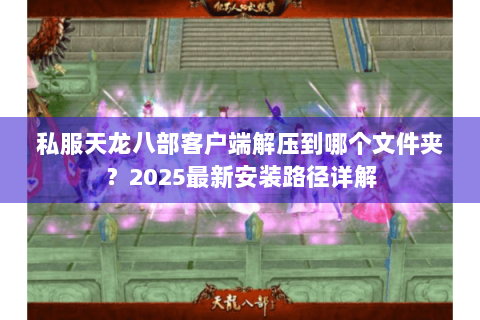 私服天龙八部客户端解压到哪个文件夹？2025最新安装路径详解