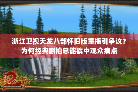 浙江卫视天龙八部怀旧版重播引争议？为何经典翻拍总能戳中观众痛点
