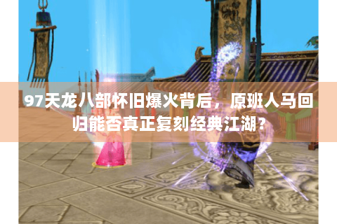 97天龙八部怀旧爆火背后，原班人马回归能否真正复刻经典江湖？