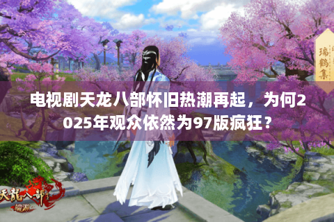 电视剧天龙八部怀旧热潮再起，为何2025年观众依然为97版疯狂？