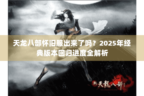 天龙八部怀旧服出来了吗？2025年经典版本回归进度全解析