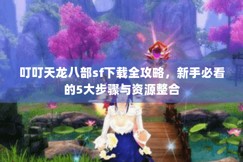 叮叮天龙八部sf下载全攻略，新手必看的5大步骤与资源整合
