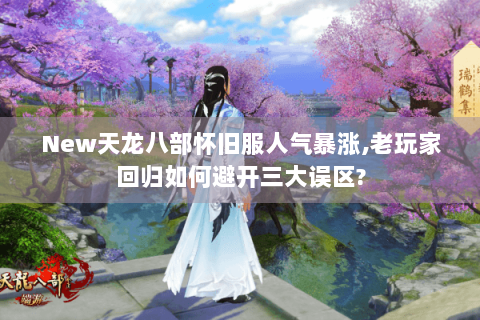 New天龙八部怀旧服人气暴涨,老玩家回归如何避开三大误区?