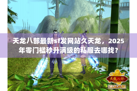天龙八部最新sf发网站久天龙，2025年零门槛秒升满级的私服去哪找？
