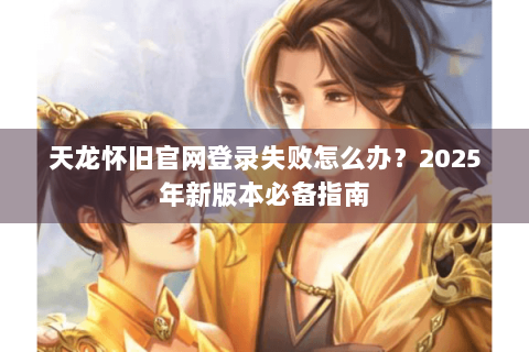 天龙怀旧官网登录失败怎么办？2025年新版本必备指南