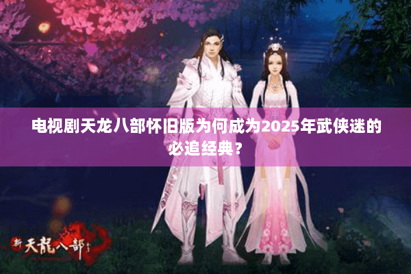 电视剧天龙八部怀旧版为何成为2025年武侠迷的必追经典？