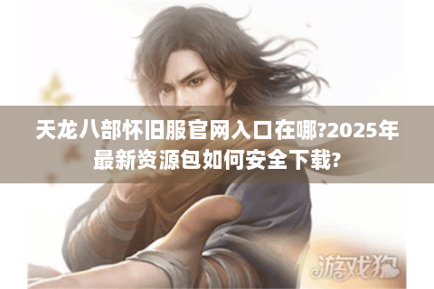天龙八部怀旧服官网入口在哪?2025年最新资源包如何安全下载?