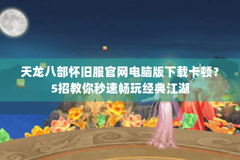 天龙八部怀旧服官网电脑版下载卡顿？5招教你秒速畅玩经典江湖