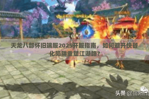 天龙八部怀旧端服2025开服指南，如何避开快餐化陷阱重塑江湖路？